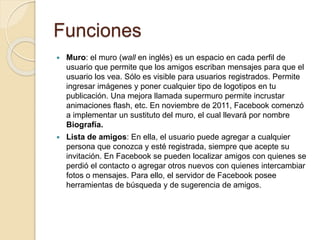 Funciones
 Muro: el muro (wall en inglés) es un espacio en cada perfil de
usuario que permite que los amigos escriban mensajes para que el
usuario los vea. Sólo es visible para usuarios registrados. Permite
ingresar imágenes y poner cualquier tipo de logotipos en tu
publicación. Una mejora llamada supermuro permite incrustar
animaciones flash, etc. En noviembre de 2011, Facebook comenzó
a implementar un sustituto del muro, el cual llevará por nombre
Biografía.
 Lista de amigos: En ella, el usuario puede agregar a cualquier
persona que conozca y esté registrada, siempre que acepte su
invitación. En Facebook se pueden localizar amigos con quienes se
perdió el contacto o agregar otros nuevos con quienes intercambiar
fotos o mensajes. Para ello, el servidor de Facebook posee
herramientas de búsqueda y de sugerencia de amigos.
 