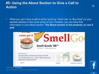 Copyright information goes right here, and you can say whatever you want
Template created by TemplateGraphix
10
#5: Using the About Section to Give a Call to
Action
• While you can’t have a call to action (such as “Click Like” or “Buy Now”) or your
website address in the cover photo of your Timeline, you can have that
information in your About section. The About section is hot property, so use it
well.
 