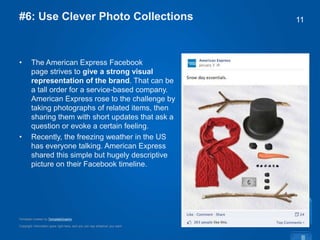 Copyright information goes right here, and you can say whatever you want
Template created by TemplateGraphix
11#6: Use Clever Photo Collections
• The American Express Facebook
page strives to give a strong visual
representation of the brand. That can be
a tall order for a service-based company.
American Express rose to the challenge by
taking photographs of related items, then
sharing them with short updates that ask a
question or evoke a certain feeling.
• Recently, the freezing weather in the US
has everyone talking. American Express
shared this simple but hugely descriptive
picture on their Facebook timeline.
 