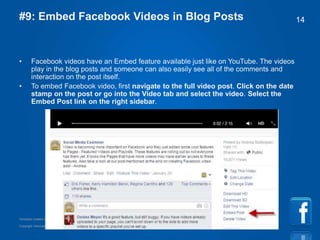 Copyright information goes right here, and you can say whatever you want
Template created by TemplateGraphix
14#9: Embed Facebook Videos in Blog Posts
• Facebook videos have an Embed feature available just like on YouTube. The videos
play in the blog posts and someone can also easily see all of the comments and
interaction on the post itself.
• To embed Facebook video, first navigate to the full video post. Click on the date
stamp on the post or go into the Video tab and select the video. Select the
Embed Post link on the right sidebar.
 