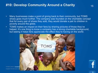 Copyright information goes right here, and you can say whatever you want
Template created by TemplateGraphix
15#10: Develop Community Around a Charity
• Many businesses make a point of giving back to their community, but TOMS
shoes goes much further. The company was founded on the charitable concept
that for every pair of shoes they sold, they would donate a pair to children in
poverty around the globe.
• TOMS makes an impact on their fans by sharing pictures of those they’ve
helped. It’s one thing to know a company has a strong charitable background,
but seeing it helps fans appreciate the effect they’re having on the world.
 