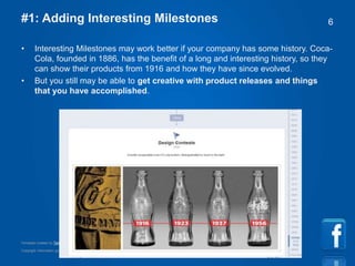 Copyright information goes right here, and you can say whatever you want
Template created by TemplateGraphix
6#1: Adding Interesting Milestones
• Interesting Milestones may work better if your company has some history. Coca-
Cola, founded in 1886, has the benefit of a long and interesting history, so they
can show their products from 1916 and how they have since evolved.
• But you still may be able to get creative with product releases and things
that you have accomplished.
 