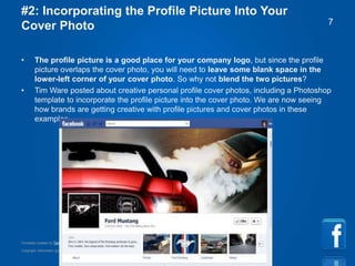 Copyright information goes right here, and you can say whatever you want
Template created by TemplateGraphix
7
#2: Incorporating the Profile Picture Into Your
Cover Photo
• The profile picture is a good place for your company logo, but since the profile
picture overlaps the cover photo, you will need to leave some blank space in the
lower-left corner of your cover photo. So why not blend the two pictures?
• Tim Ware posted about creative personal profile cover photos, including a Photoshop
template to incorporate the profile picture into the cover photo. We are now seeing
how brands are getting creative with profile pictures and cover photos in these
examples.
 