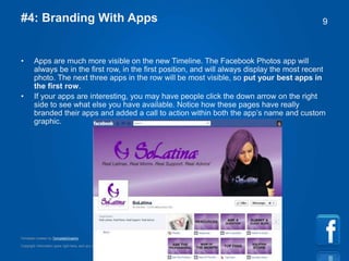 Copyright information goes right here, and you can say whatever you want
Template created by TemplateGraphix
9#4: Branding With Apps
• Apps are much more visible on the new Timeline. The Facebook Photos app will
always be in the first row, in the first position, and will always display the most recent
photo. The next three apps in the row will be most visible, so put your best apps in
the first row.
• If your apps are interesting, you may have people click the down arrow on the right
side to see what else you have available. Notice how these pages have really
branded their apps and added a call to action within both the app’s name and custom
graphic.
 