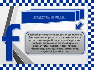 CARACTERÍSTICAS DEL FACEBOOK
Facebook se caracteriza por contar con múltiples
funciones que les permiten a sus usuarios, entre
otras cosas, compartir su información personal.
mantener comunicación con otros usuarios,
publicar fotos, músicas, videos, noticias,
documentos, eventos, enlaces, comentarios,
sugerencias, entre otros.
 