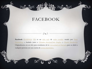 FACEBOOK
Facebook (NASDAQ: FB) es un sitio web de redes sociales creado por Mark
Zuckerberg y fundado junto a Eduardo Saverin,Chris Hughes y Dustin Moskovitz.
Originalmente era un sitio para estudiantes de la Universidad de Harvard, pero se abrió a
cualquier persona con una cuenta de correo electrónico.
 