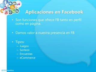 Aplicaciones en Facebook
• Son funciones que ofrece FB tanto en perfil
como en página.
• Damos valor a nuestra presencia en FB
• Tipos:
– Juegos
– Sorteos
– Encuestas
– eCommerce
@SEOmantica
 