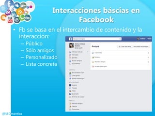 Interacciones báscias en
Facebook
• Fb se basa en el intercambio de contenido y la
interacción:
– Público
– Sólo amigos
– Personalizado
– Lista concreta
@SEOmantica
 