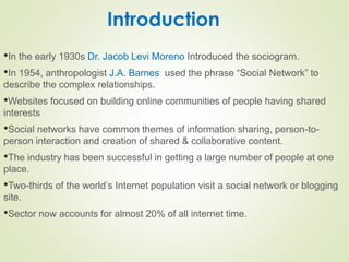 Introduction
•In the early 1930s Dr. Jacob Levi Moreno Introduced the sociogram.
•In 1954, anthropologist J.A. Barnes used the phrase “Social Network” to
describe the complex relationships.
•Websites focused on building online communities of people having shared
interests
•Social networks have common themes of information sharing, person-to-
person interaction and creation of shared & collaborative content.
•The industry has been successful in getting a large number of people at one
place.
•Two-thirds of the world’s Internet population visit a social network or blogging
site.
•Sector now accounts for almost 20% of all internet time.
 