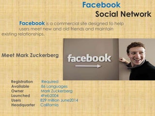 Facebook
Social Network
Facebook is a commercial site designed to help
users meet new and old friends and maintain
existing relationships.
Meet Mark Zuckerberg
Registration Required
Available 86 Languages
Owner Mark Zuckerberg
Launched 4Feb2004
Users 829 million June2014
Headquarter California
 