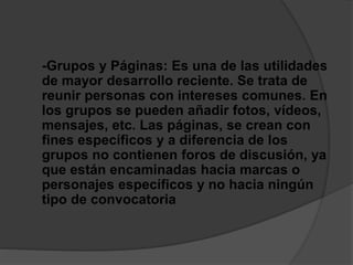 -Grupos y Páginas: Es una de las utilidades
de mayor desarrollo reciente. Se trata de
reunir personas con intereses comunes. En
los grupos se pueden añadir fotos, vídeos,
mensajes, etc. Las páginas, se crean con
fines específicos y a diferencia de los
grupos no contienen foros de discusión, ya
que están encaminadas hacia marcas o
personajes específicos y no hacia ningún
tipo de convocatoria
 