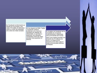 4
,
En Facebook la información es
filtrada por los amigos y las
redes. El modelo no descansa
sobre un motor de búsqueda,
sino sobre las redes sociales
.
El 6 de Agosto de 2009, Twitter
y Facebook sufrieron
problemas con el servicio
causados por ataques de
ciberpiratas, lo que llevó a
especular una campaña
coordinada contra las redes
sociales más populares en
Internet.
.
El fundador de Facebook se ha
convertido en uno de los
multimillonarios y filántropos
más prominentes del mundo.
Hace unos meses prometió una
donación de 72 millones de
euros, a lo largo de los
próximos cinco años, para el
sistema de escuelas públicas
de Newark
 