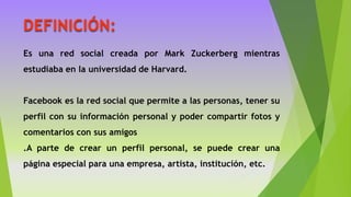 DEFINICIÓN:
Es una red social creada por Mark Zuckerberg mientras
estudiaba en la universidad de Harvard.
Facebook es la red social que permite a las personas, tener su
perfil con su información personal y poder compartir fotos y
comentarios con sus amigos
.A parte de crear un perfil personal, se puede crear una
página especial para una empresa, artista, institución, etc.
 
