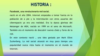 HISTORIA :
Facebook, una revolucionaria red social.
nació en el año 2004. Internet empezaba a tomar fuerza en la
población de a pie y la interrelación con otros usuarios del
ciberespacio ya era una realidad. Era la época gloriosa del
Messenger de MSN, nacido en 1999 en el seno de Microsoft.
También era el momento de descubrir nuevos chats y foros de la
red.
En este contexto nació , una idea gestada por Mark Elliot
Zuckerberg. La red social alcanzó en muy poco tiempo una
popularidad nunca vista hasta el momento en el mundo de
Internet.
 