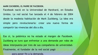 MARK ZUCKBERG, EL PADRE DE FACEBOOK.
Facebook nació en la Universidad de Hardvard, en Estados
Unidos. La red social fue lanzada el 4 de febrero de 2004
desde la modesta habitación de Mark Zuckberg. La idea era
simple pero revolucionaria: crear una nueva forma de
compartir las vivencias del día a día.
Eso sí, la polémica no ha estado al margen de Facebook.
Zuckberg se tuvo que enfrentar a una demanda por robo de
ideas interpuesta por tres de sus compañeros de universidad.
Finalmente, el fundador de la red social pagó 65 millones de
dólares para poner fin a la demanda.
 