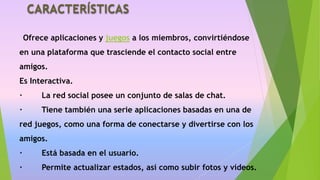 CARACTERÍSTICAS
Ofrece aplicaciones y juegos a los miembros, convirtiéndose
en una plataforma que trasciende el contacto social entre
amigos.
Es Interactiva.
· La red social posee un conjunto de salas de chat.
· Tiene también una serie aplicaciones basadas en una de
red juegos, como una forma de conectarse y divertirse con los
amigos.
· Está basada en el usuario.
· Permite actualizar estados, así como subir fotos y vídeos.
 