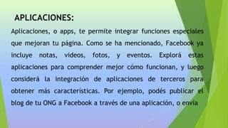 APLICACIONES:
Aplicaciones, o apps, te permite integrar funciones especiales
que mejoran tu página. Como se ha mencionado, Facebook ya
incluye notas, videos, fotos, y eventos. Explorá estas
aplicaciones para comprender mejor cómo funcionan, y luego
considerá la integración de aplicaciones de terceros para
obtener más características. Por ejemplo, podés publicar el
blog de tu ONG a Facebook a través de una aplicación, o envia
 