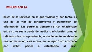 IMPORTANCIA
Bases de la sociedad en la que vivimos y, por tanto, es
una de las vías de conocimiento y transmisión de
información. Las personas siempre se han relacionado
entre sí, ya sea a través de medios tradicionales como el
teléfono o la correspondencia, o simplemente entablando
una conversación, cara a cara, en un lugar físico acordado
por ambas partes o establecido al azar.
 
