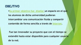 OBEJTIVO
Su primer objetivo fue diseñar un espacio en el que
los alumnos de dicha universidad pudieran
intercambiar una comunicación fluida y compartir
contenido de forma sencilla a través de Internet.
Fue tan innovador su proyecto que con el tiempo se
extendió hasta estar disponible para cualquier usuario
de la red.
 