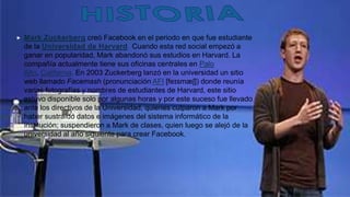  Mark Zuckerberg creó Facebook en el periodo en que fue estudiante
de la Universidad de Harvard. Cuando esta red social empezó a
ganar en popularidad, Mark abandonó sus estudios en Harvard. La
compañía actualmente tiene sus oficinas centrales en Palo
Alto, California. En 2003 Zuckerberg lanzó en la universidad un sitio
web llamado Facemash (pronunciación AFI [feɪsmæʃ]) donde reunía
varias fotografías y nombres de estudiantes de Harvard, este sitio
estuvo disponible solo por algunas horas y por este suceso fue llevado
ante los directivos de la Universidad, quienes culparon a Mark por
haber sustraído datos e imágenes del sistema informático de la
institución; suspendieron a Mark de clases, quien luego se alejó de la
universidad al año siguiente para crear Facebook.
 