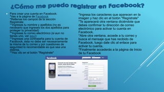  Para crear una cuenta en Facebook:
*Vas a la página de Facebook
*Rellenas los campos de la sección
Regístrate:
**Ingresas tu nombre y apellidos (no es
necesario que ingreses los dos apellidos para
proteger tu privacidad)
**Ingresas tu correo electrónico (si aun no
tienes uno, ver aquí)
**Ingresas una contraseña para tu cuenta de
Facebook, ésta no debe ser necesariamente
la misma de tu correo y por cuestiones de
seguridad lo recomendable es que sea una
distinta.
**Haz clic en el botón "Regístrate"
*Ingresa los caracteres que aparecen en la
imagen y haz clic en el botón "Regístrate"
*Te aparecerá otra ventana diciéndote que
debes confirmar tu dirección de correo
electrónico para activar tu cuenta en
Facebook.
*Abre otra ventana, accede a tu correo y
busca el mensaje que has recibido de
Facebook, luego dale clic al enlace para
activar tu cuenta.
*Finalmente accederás a la página de Inicio
de tu Facebook
 