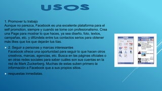 1. Promover tu trabajo
Aunque no parezca, Facebook es una excelente plataforma para el
self promotion, siempre y cuando se tome con profesionalismo. Crea
una Page para mostrar lo que haces, ya sea diseño, foto, textos,
campañas, etc. y difúndela entre tus contactos serios para obtener
más likes que los que dejarán tus tías.
 2. Seguir a personas y marcas interesantes
Facebook ofrece una oportunidad para seguir lo que hacen otros
creativos, marcas, agencias, etc. Busca en las páginas oficiales o
en otras redes sociales para saber cuáles son sus cuentas en la
red de Mark Zuckerberg. Muchas de estas suben primero la
información a Facebook que a sus propios sitios.
 respuestas inmediatas.
 