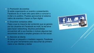  3. Promoción de eventos
Si estás organizando un evento o presentación,
Facebook es un buen sitio para darlo a conocer e
invitar a tu público. Puedes aprovechar el sistema
nativo de eventos o hacer un flyer digital.
 4. Encontrar contactos útiles
Pese a que la mayoría del contenido que se genera
por los usuarios en Facebook es inútil, la red sirve
para hacer networking. Muchos periodistas
encuentran allí a sus fuentes o incluso algunos han
encontrado socios o empleo gracias a la red social.
 5. Atención al cliente
Si tienes un pequeño o mediano negocio, Facebook
es una gran herramienta para escuchar de primera
mano a tus clientes y darles
 