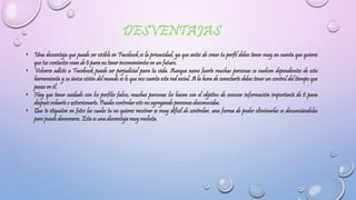 • Una desventaja que puede ser visible en Facebook es la privacidad, ya que antes de crear tu perfil debes tener muy en cuenta que quieres
que tus contactos vean de ti para no tener inconvenientes en un futuro.
• Volverse adicto a Facebook puede ser perjudicial para tu vida. Aunque suene fuerte muchas personas se vuelven dependientes de esta
herramienta y su única visión del mundo es lo que nos cuenta esta red social. A la hora de conectarte debes tener un control del tiempo que
pasas en él.
• Hay que tener cuidado con los perfiles falsos, muchas personas los hacen con el objetivo de conocer información importante de ti para
después robarte o extorsionarte. Puedes controlar esto no agregando personas desconocidas.
• Que te etiqueten en fotos las cuales tu no quieres mostrar es muy difícil de controlar, una forma de poder eliminarlas es denunciándolas
pero puede demorarse. Esta es una desventaja muy molesta.
 