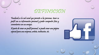 Facebook es la red social que permite a las personas, tener su
perfil con su información personal y poder compartir fotos y
comentarios con sus amigos.
A parte de crear un perfil personal, se puede crear una página
especial para una empresa, artista, institución, etc.
 