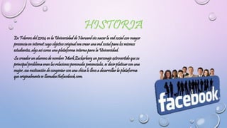 En Febrero del 2004 en la Universidad de Harvard vio nacer la red social con mayor
presencia en internet cuyo objetivo original era crear una red social para los mismos
estudiantes, algo así como una plataforma interna para la Universidad.
Su creador un alumno de nombre Mark Zuckerberg un personaje extrovertido que su
principal problema eran las relaciones personales presenciales, es decir platicar con una
mujer, esa motivación de congeniar con una chica lo llevo a desarrollar la plataforma
que originalmente se llamaba thefacebook.com.
 