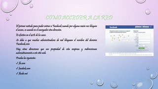 El primer método para poder entrar a Facebook cuando por alguna razón nos bloquen
el acceso, es usando en el navegador otra dirección.
Es efectivo en el 40% de los casos.
Se debe a que muchos administradores de red bloquean el nombre del dominio
Facebook.com
Hay otras direcciones que son propiedad de esta empresa y redireccionan
automáticamente a este sitio web.
Prueba las siguientes:
✓ fb.com
✓ facebok.com
✓ fbcdn.net
 
