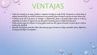 • Puedes estar conectado con tus amigos, familiares o compañeros de trabajo por medio del chat. Este permite un contacto directo en
cualquier momento del día, aun cuando la otra persona no esta conectada, porque el mensaje lo envías por este mismo sistema y listo.
• Te permite conocer todo lo que pasa en tu municipio o el departamento, gracias a que puedes enlazar noticias en tu muro y
compartirlas con los demás. Lo mejor de esto es que ellos pueden comentarla y generar un debate de la información.
• Puedes encontrar amigos de tu infancia, con los que jugabas cuando eras niño, ingresas al buscador en la parte superior, escribes su
nombre y listo, identifícalo.
• Aprovecha Facebook para enviar fotos, videos o documentos que seguro te servirán en el colegio, universidad u oficina. Adjúntalo en
tu mensaje y hazlo llegar a tus compañeros.
 