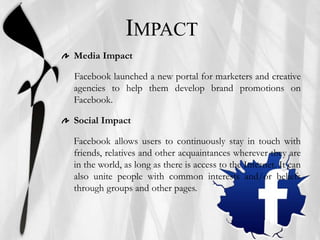 IMPACT
Media Impact
Facebook launched a new portal for marketers and creative
agencies to help them develop brand promotions on
Facebook.
Social Impact
Facebook allows users to continuously stay in touch with
friends, relatives and other acquaintances wherever they are
in the world, as long as there is access to the Internet. It can
also unite people with common interests and/or beliefs
through groups and other pages.
 