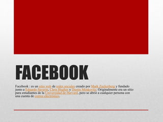 FACEBOOKFacebook : es un sitio web de redes sociales creado por Mark Zuckerberg y fundado
junto a Eduardo Saverin, Chris Hughes y Dustin Moskovitz. Originalmente era un sitio
para estudiantes de la Universidad de Harvard, pero se abrió a cualquier persona con
una cuenta de correo electrónico.
 