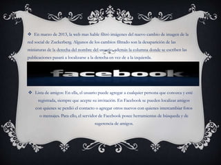  En marzo de 2013, la web mas hable filtró imágenes del nuevo cambio de imagen de la
red social de Zuckerberg. Algunos de los cambios filtrado son la desaparición de las
miniaturas de la derecha del nombre del usuario, además la columna donde se escriben las
publicaciones pasará a localizarse a la derecha en vez de a la izquierda.
 Lista de amigos: En ella, el usuario puede agregar a cualquier persona que conozca y esté
registrada, siempre que acepte su invitación. En Facebook se pueden localizar amigos
con quienes se perdió el contacto o agregar otros nuevos con quienes intercambiar fotos
o mensajes. Para ello, el servidor de Facebook posee herramientas de búsqueda y de
sugerencia de amigos.
 