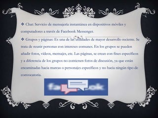  Chat: Servicio de mensajería instantánea en dispositivos móviles y
computadores a través de Facebook Messenger.
 Grupos y páginas: Es una de las utilidades de mayor desarrollo reciente. Se
trata de reunir personas con intereses comunes. En los grupos se pueden
añadir fotos, vídeos, mensajes, etc. Las páginas, se crean con fines específicos
y a diferencia de los grupos no contienen foros de discusión, ya que están
encaminadas hacia marcas o personajes específicos y no hacia ningún tipo de
convocatoria.
 
