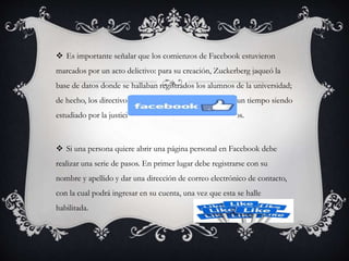  Es importante señalar que los comienzos de Facebook estuvieron
marcados por un acto delictivo: para su creación, Zuckerberg jaqueó la
base de datos donde se hallaban registrados los alumnos de la universidad;
de hecho, los directivos lo denunciaron y estuvo durante un tiempo siendo
estudiado por la justicia, hasta que alguien retiró los cargos.
 Si una persona quiere abrir una página personal en Facebook debe
realizar una serie de pasos. En primer lugar debe registrarse con su
nombre y apellido y dar una dirección de correo electrónico de contacto,
con la cual podrá ingresar en su cuenta, una vez que esta se halle
habilitada.
 