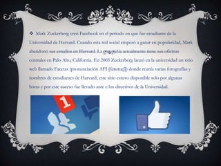  Mark Zuckerberg creó Facebook en el periodo en que fue estudiante de la
Universidad de Harvard. Cuando esta red social empezó a ganar en popularidad, Mark
abandonó sus estudios en Harvard. La compañía actualmente tiene sus oficinas
centrales en Palo Alto, California. En 2003 Zuckerberg lanzó en la universidad un sitio
web llamado Facetas (pronunciación AFI [feɪsmæʃ]) donde reunía varias fotografías y
nombres de estudiantes de Harvard, este sitio estuvo disponible solo por algunas
horas y por este suceso fue llevado ante e los directivos de la Universidad.
 