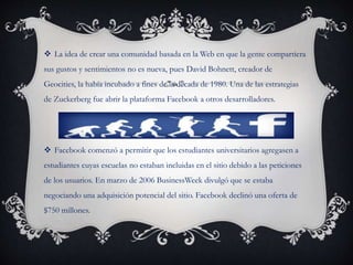  La idea de crear una comunidad basada en la Web en que la gente compartiera
sus gustos y sentimientos no es nueva, pues David Bohnett, creador de
Geocities, la había incubado a fines de la década de 1980. Una de las estrategias
de Zuckerberg fue abrir la plataforma Facebook a otros desarrolladores.
 Facebook comenzó a permitir que los estudiantes universitarios agregasen a
estudiantes cuyas escuelas no estaban incluidas en el sitio debido a las peticiones
de los usuarios. En marzo de 2006 BusinessWeek divulgó que se estaba
negociando una adquisición potencial del sitio. Facebook declinó una oferta de
$750 millones.
 