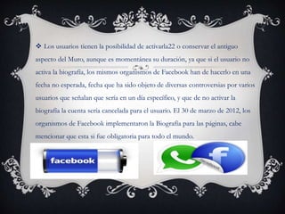  Los usuarios tienen la posibilidad de activarla22 o conservar el antiguo
aspecto del Muro, aunque es momentánea su duración, ya que si el usuario no
activa la biografía, los mismos organismos de Facebook han de hacerlo en una
fecha no esperada, fecha que ha sido objeto de diversas controversias por varios
usuarios que señalan que sería en un día específico, y que de no activar la
biografía la cuenta sería cancelada para el usuario. El 30 de marzo de 2012, los
organismos de Facebook implementaron la Biografía para las páginas, cabe
mencionar que esta si fue obligatoria para todo el mundo.
 