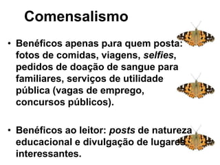 Comensalismo
• Benéficos apenas para quem posta:
fotos de comidas, viagens, selfies,
pedidos de doação de sangue para
familiares, serviços de utilidade
pública (vagas de emprego,
concursos públicos).
• Benéficos ao leitor: posts de natureza
educacional e divulgação de lugares
interessantes.
Comensalismo: sistema
complexo
 
