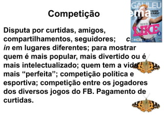 Competição
Disputa por curtidas, amigos,
compartilhamentos, seguidores; check
in em lugares diferentes; para mostrar
quem é mais popular, mais divertido ou é
mais intelectualizado; quem tem a vida
mais “perfeita”; competição política e
esportiva; competição entre os jogadores
dos diversos jogos do FB. Pagamento de
curtidas.
Competição: sistema
 