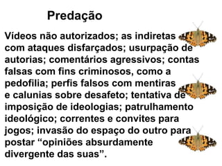 Predaçãoação
Vídeos não autorizados; as indiretas
com ataques disfarçados; usurpação de
autorias; comentários agressivos; contas
falsas com fins criminosos, como a
pedofilia; perfis falsos com mentiras
e calunias sobre desafeto; tentativa de
imposição de ideologias; patrulhamento
ideológico; correntes e convites para
jogos; invasão do espaço do outro para
postar “opiniões absurdamente
divergente das suas”.
 