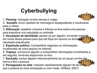 Cyberbullying
1. Flaming: interação on-line raivosa e vulgar.
2. Assédio: envio repetido de mensagens desagradáveis ​​e insultuosas
para a vítima.
3. Difamação: espalhar rumores e fofocas on-line sobre uma pessoa
para prejudicar sua reputação ou amizade.
4. Usurpação de identidade: passar-se por alguém, enviando material
em nome dessa pessoa para que ela fique em apuros ou tenha sua
reputação prejudicada.
5. Exposição pública: Compartilhar segredos ou informações
humilhantes de outra pessoa na Internet.
6. Trapaça: convencer alguém a compartilhar informações humilhantes e,
em seguida, torná-las disponíveís on-line.
7. Exclusão: excluir alguém intencionalmente de um grupo on-line de
forma a ferir a pessoa.
8. Perseguição na rede: molestar repetidamente alguém de tal forma
que a pessoa se sinta ameaçada ou com medo. (Willard, 2007)
Cyberbullying
 