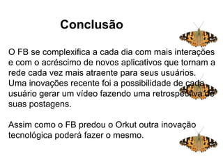 Conclusão
O FB se complexifica a cada dia com mais interações
e com o acréscimo de novos aplicativos que tornam a
rede cada vez mais atraente para seus usuários.
Uma inovações recente foi a possibilidade de cada
usuário gerar um vídeo fazendo uma retrospectiva de
suas postagens.
Assim como o FB predou o Orkut outra inovação
tecnológica poderá fazer o mesmo.
Conclusãoação
 