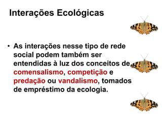 Interações ecológicas
• As interações nesse tipo de rede
social podem também ser
entendidas à luz dos conceitos de
comensalismo, competição e
predação ou vandalismo, tomados
de empréstimo da ecologia.
Interações Ecológicas: sistema
complexo
 