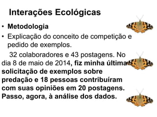 Interações ecológicas
• Metodologia
• Explicação do conceito de competição e
pedido de exemplos.
32 colaboradores e 43 postagens. No
dia 8 de maio de 2014, fiz minha última
solicitação de exemplos sobre
predação e 18 pessoas contribuíram
com suas opiniões em 20 postagens.
Passo, agora, à análise dos dados.
Interações Ecológicas: sistema
complexo
 