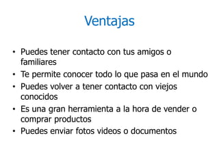 Ventajas
• Puedes tener contacto con tus amigos o
familiares
• Te permite conocer todo lo que pasa en el mundo
• Puedes volver a tener contacto con viejos
conocidos
• Es una gran herramienta a la hora de vender o
comprar productos
• Puedes enviar fotos videos o documentos
 