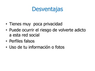 Desventajas
• Tienes muy poca privacidad
• Puede ocurrir el riesgo de volverte adicto
a esta red social
• Perfiles falsos
• Uso de tu información o fotos
 