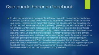 Que puedo hacer en facebook
 la idea del facebook es la siguiente, retomar contacto con personas que hayas
conocido y por las cosas de la vida ya no mantienes comunicación. Se supone
que debes registrarte con tu nombre original (no es necesario dar detalles en tus
datos pero la idea es ser verídico, nombre y apellido) y poner donde estudiaste y
tus empleos, entonces te localizarás con compañeros de colegio, de antiguos
trabajos, te encontrarás con algún amigo que no tenias idea que estaba en otro
pais etc, tienes un albúm donde colocar tus fotos y puedes etiquetar a amigos
que salgan en esa foto, la idea es poner fotos del recuerdo. Se supone que no es
conocer gente por el facebook es solo retomar el tiempo perdido (antiguos
amores, viejas amistades) Pero como herramienta de internet tiene su contra,
personas que pueden tener acceso a los datos hasta de los más ingenuos porque
facebook pide mucha información personal y ese es el peligro, es una buena
herramienta siempre y cuando sepas como usarla bien
 